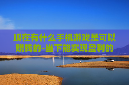现在有什么手机游戏是可以赚钱的-当下能实现盈利的热门手机游戏盘点