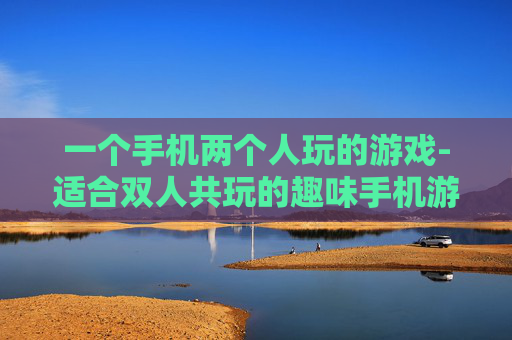 一个手机两个人玩的游戏-适合双人共玩的趣味手机游戏推荐