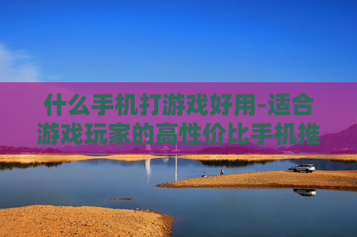 什么手机打游戏好用-适合游戏玩家的高性价比手机推荐