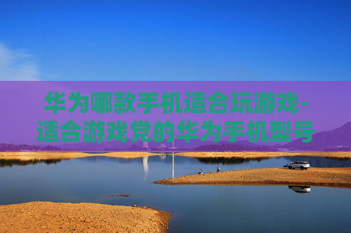 华为哪款手机适合玩游戏-适合游戏党的华为手机型号大揭秘
