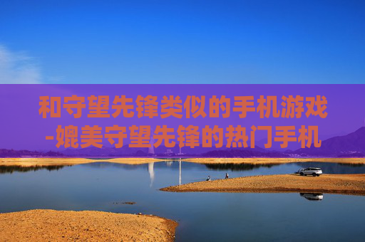 和守望先锋类似的手机游戏-媲美守望先锋的热门手机竞技游戏