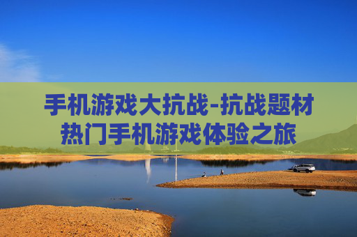 手机游戏大抗战-抗战题材热门手机游戏体验之旅