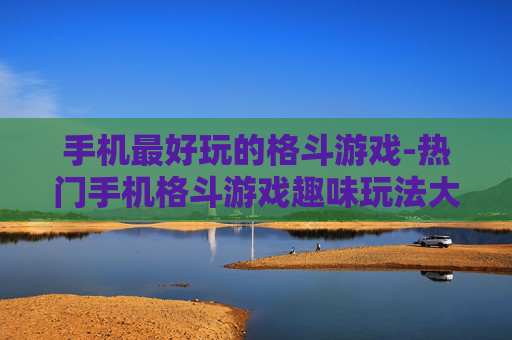手机最好玩的格斗游戏-热门手机格斗游戏趣味玩法大揭秘