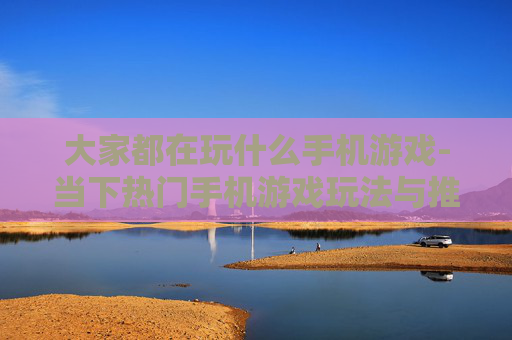 大家都在玩什么手机游戏-当下热门手机游戏玩法与推荐