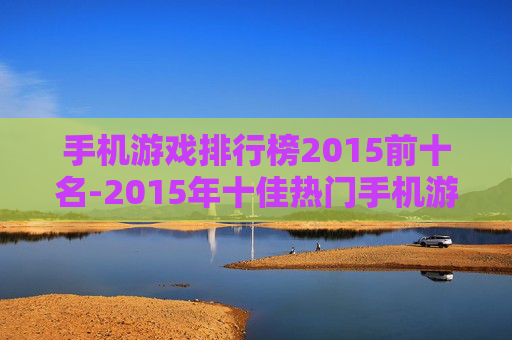 手机游戏排行榜2015前十名-2015年十佳热门手机游戏大盘点