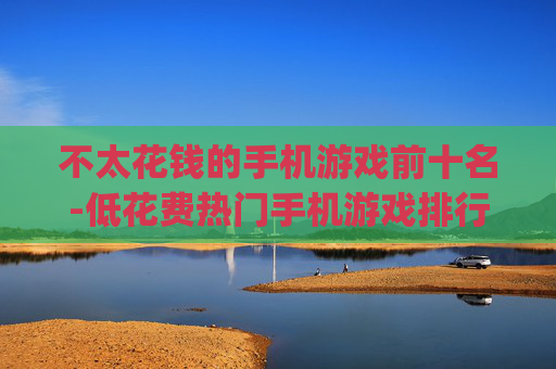 不太花钱的手机游戏前十名-低花费热门手机游戏排行Top10