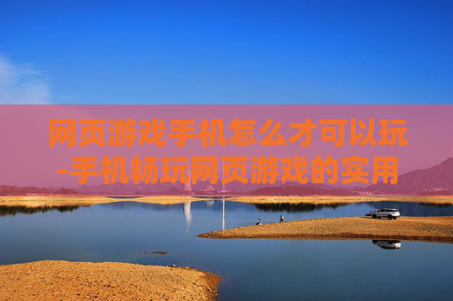 网页游戏手机怎么才可以玩-手机畅玩网页游戏的实用方法