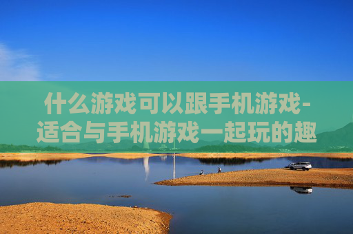 什么游戏可以跟手机游戏-适合与手机游戏一起玩的趣味游戏推荐