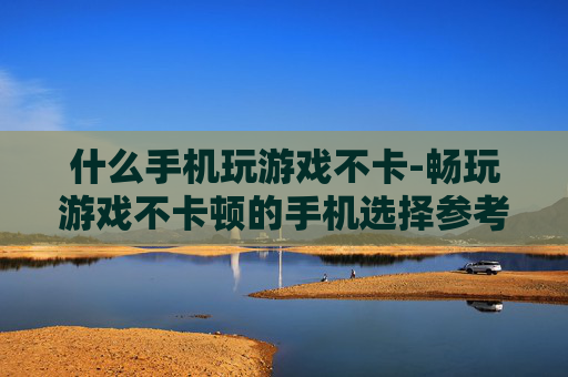 什么手机玩游戏不卡-畅玩游戏不卡顿的手机选择参考 什么手机玩游戏不卡-畅玩游戏不卡顿的手机选择参考