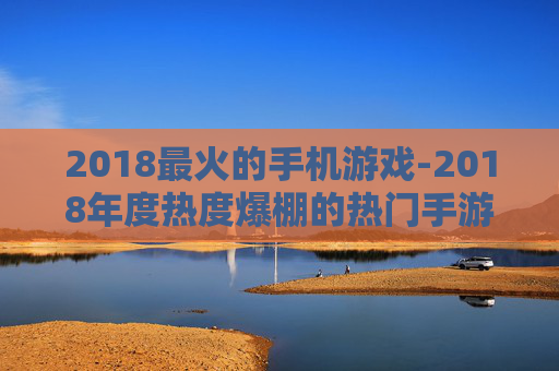 2018最火的手机游戏-2018年度热度爆棚的热门手游推荐