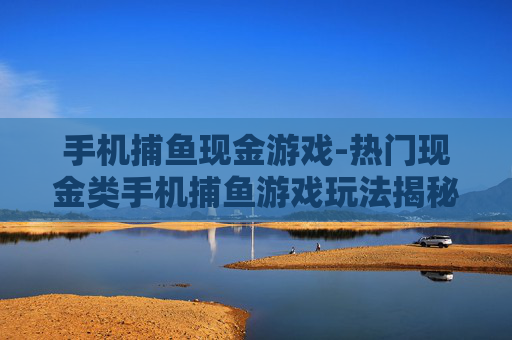 手机捕鱼现金游戏-热门现金类手机捕鱼游戏玩法揭秘