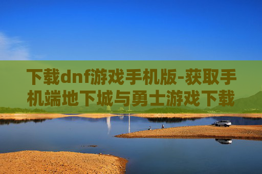 下载dnf游戏手机版-获取手机端地下城与勇士游戏下载途径