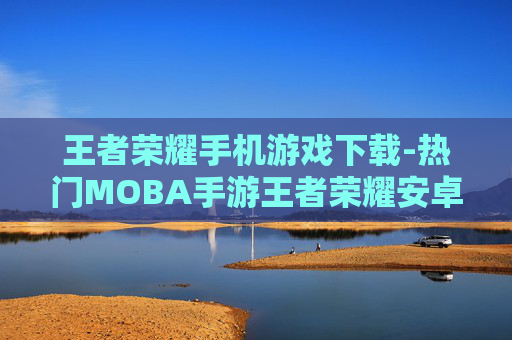 王者荣耀手机游戏下载-热门MOBA手游王者荣耀安卓苹果版下载