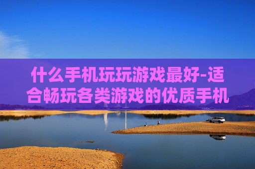 什么手机玩玩游戏最好-适合畅玩各类游戏的优质手机推荐
