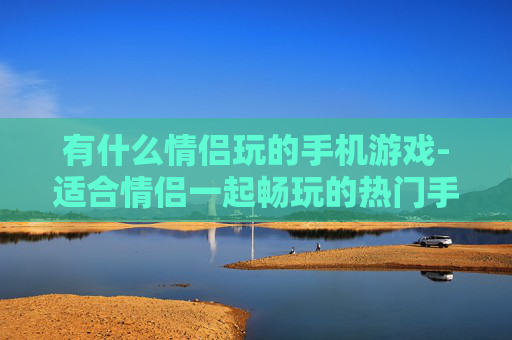 有什么情侣玩的手机游戏-适合情侣一起畅玩的热门手机游戏推荐