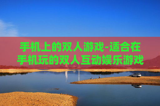 手机上的双人游戏-适合在手机玩的双人互动娱乐游戏