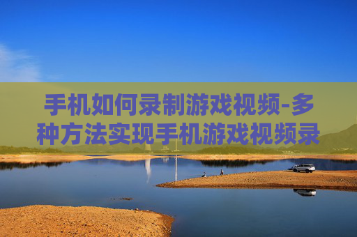 手机如何录制游戏视频-多种方法实现手机游戏视频录制技巧