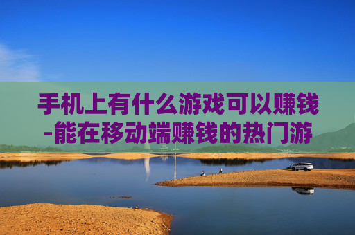 手机上有什么游戏可以赚钱-能在移动端赚钱的热门游戏大揭秘