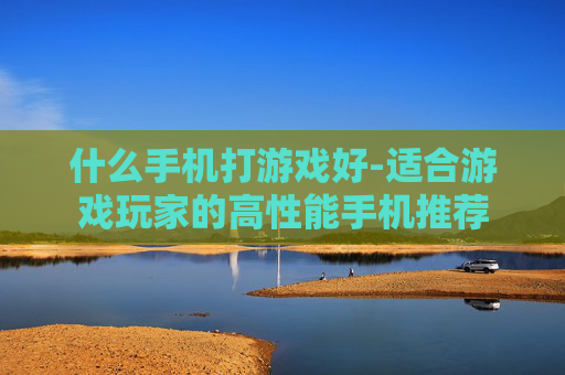 什么手机打游戏好-适合游戏玩家的高性能手机推荐