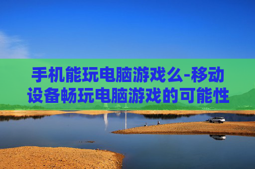 手机能玩电脑游戏么-移动设备畅玩电脑游戏的可能性探讨