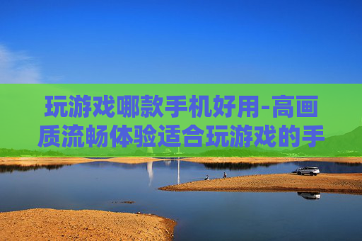 玩游戏哪款手机好用-高画质流畅体验适合玩游戏的手机推荐
