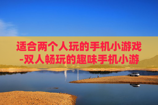适合两个人玩的手机小游戏-双人畅玩的趣味手机小游戏推荐