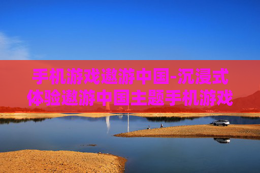 手机游戏遨游中国-沉浸式体验遨游中国主题手机游戏