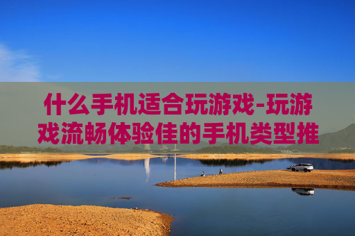 什么手机适合玩游戏-玩游戏流畅体验佳的手机类型推荐
