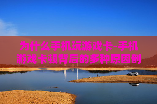 为什么手机玩游戏卡-手机游戏卡顿背后的多种原因剖析