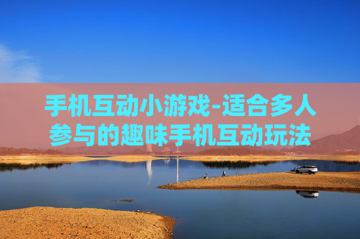 手机互动小游戏-适合多人参与的趣味手机互动玩法