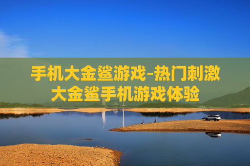 手机大金鲨游戏-热门刺激大金鲨手机游戏体验