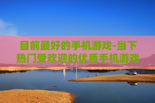 目前最好的手机游戏-当下热门受欢迎的优质手机游戏推荐