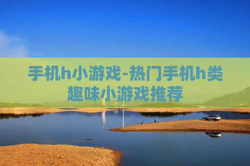 手机h小游戏-热门手机h类趣味小游戏推荐
