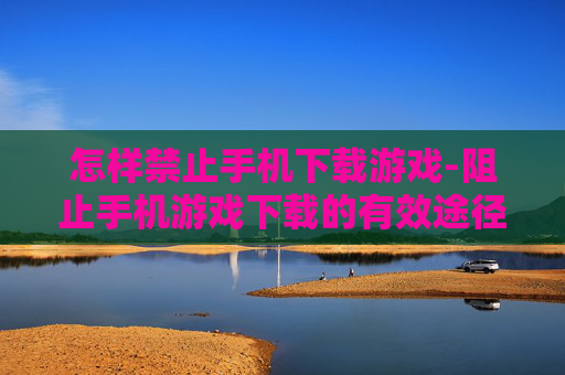 怎样禁止手机下载游戏-阻止手机游戏下载的有效途径方法