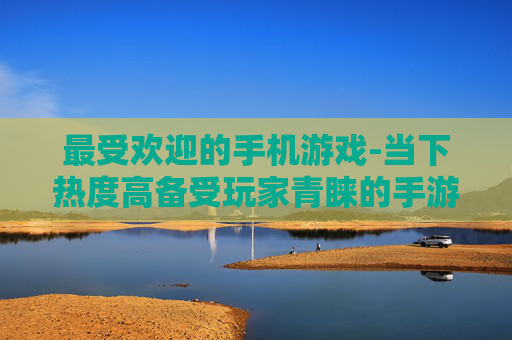 最受欢迎的手机游戏-当下热度高备受玩家青睐的手游