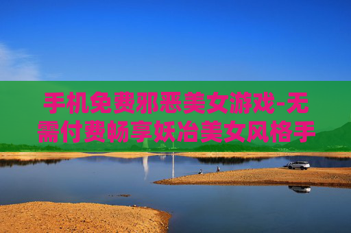 手机免费邪恶美女游戏-无需付费畅享妖冶美女风格手机游戏