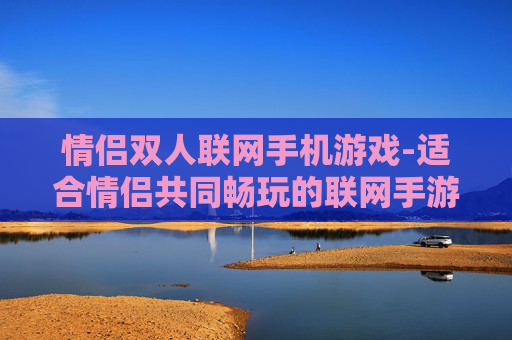 情侣双人联网手机游戏-适合情侣共同畅玩的联网手游推荐