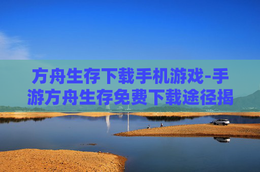 方舟生存下载手机游戏-手游方舟生存免费下载途径揭秘