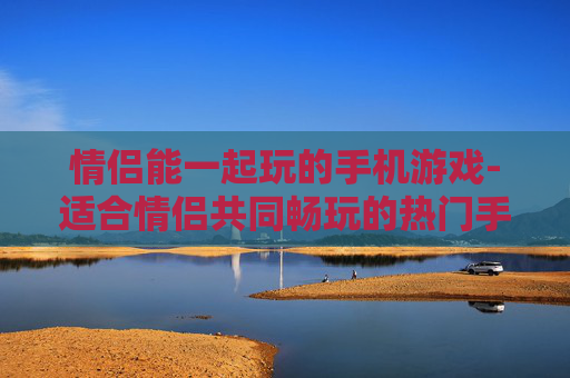 情侣能一起玩的手机游戏-适合情侣共同畅玩的热门手机游戏推荐