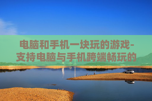 电脑和手机一块玩的游戏-支持电脑与手机跨端畅玩的热门游戏