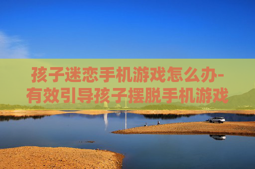 孩子迷恋手机游戏怎么办-有效引导孩子摆脱手机游戏沉迷方法