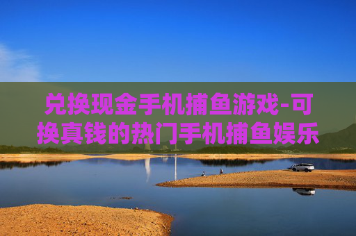 兑换现金手机捕鱼游戏-可换真钱的热门手机捕鱼娱乐玩法