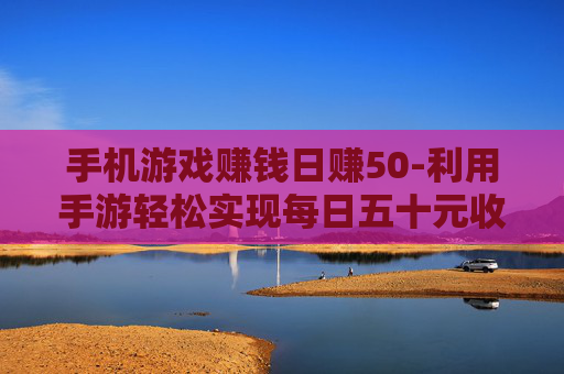 手机游戏赚钱日赚50-利用手游轻松实现每日五十元收益