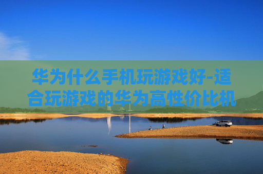华为什么手机玩游戏好-适合玩游戏的华为高性价比机型推荐