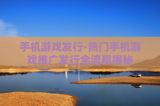 手机游戏发行-热门手机游戏推广发行全流程揭秘