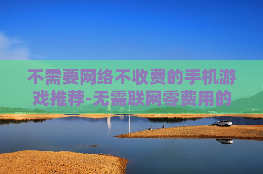 不需要网络不收费的手机游戏推荐-无需联网零费用的热门手机游戏大搜罗