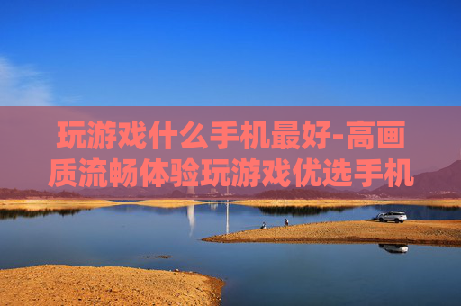玩游戏什么手机最好-高画质流畅体验玩游戏优选手机