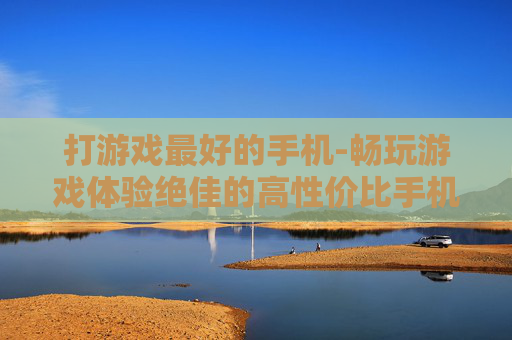 打游戏最好的手机-畅玩游戏体验绝佳的高性价比手机