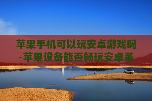 苹果手机可以玩安卓游戏吗-苹果设备能否畅玩安卓系统游戏