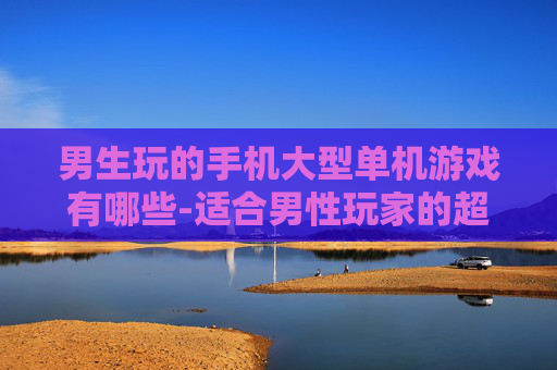 男生玩的手机大型单机游戏有哪些-适合男性玩家的超大型手机单机游戏推荐